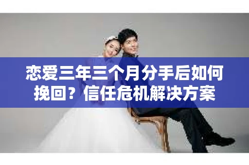 恋爱三年三个月分手后如何挽回？信任危机解决方案