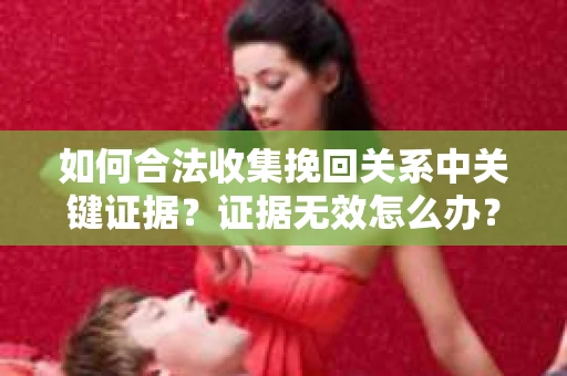 如何合法收集挽回关系中关键证据？证据无效怎么办？