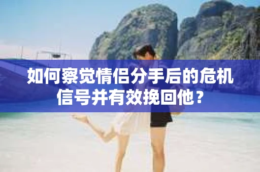 如何察觉情侣分手后的危机信号并有效挽回他？