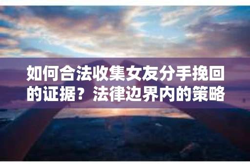 如何合法收集女友分手挽回的证据？法律边界内的策略与技巧