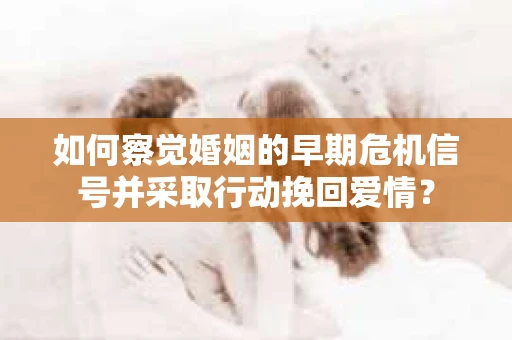 如何察觉婚姻的早期危机信号并采取行动挽回爱情？