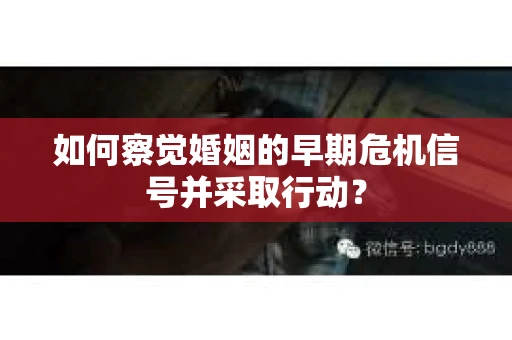 如何察觉婚姻的早期危机信号并采取行动？