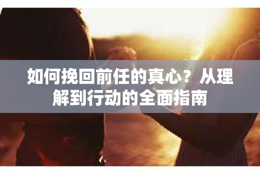 如何挽回前任的真心？从理解到行动的全面指南