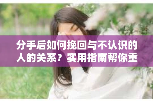 分手后如何挽回与不认识的人的关系？实用指南帮你重拾失去的联结