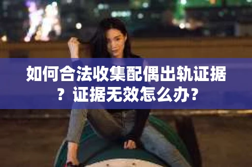 如何合法收集配偶出轨证据？证据无效怎么办？