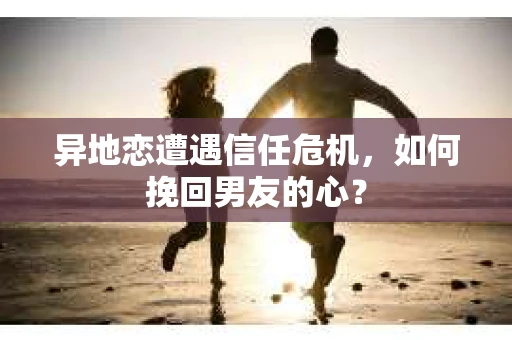 异地恋遭遇信任危机，如何挽回男友的心？