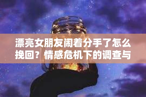 漂亮女朋友闹着分手了怎么挽回?情感危机下的调查与应对策略 漂亮女朋友闹着分手了怎么挽回?情感危机下的调查与应对策略