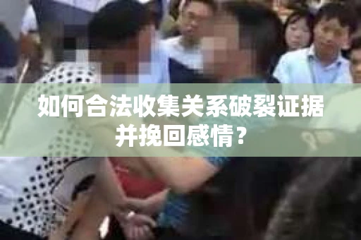 如何合法收集关系破裂证据并挽回感情？