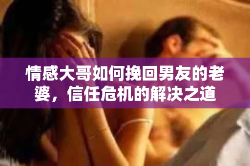 情感大哥如何挽回男友的老婆,信任危机的解决之道 情感大哥如何挽回男友的老婆,信任危机的解决之道