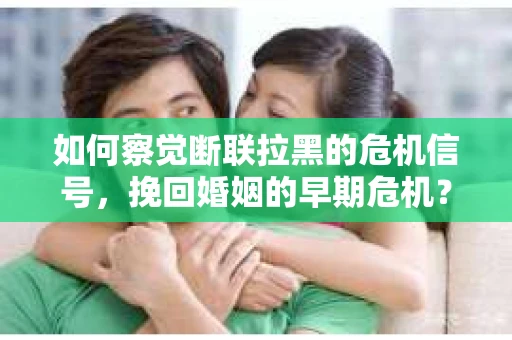 如何察觉断联拉黑的危机信号，挽回婚姻的早期危机？