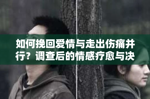 如何挽回爱情与走出伤痛并行？调查后的情感疗愈与决策指南