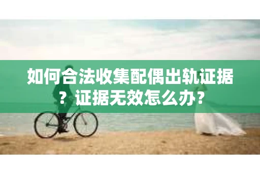 如何合法收集配偶出轨证据？证据无效怎么办？