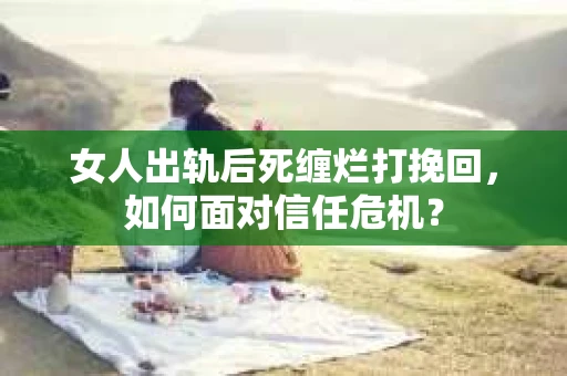 女人出轨后死缠烂打挽回，如何面对信任危机？