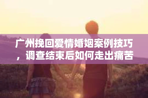 广州挽回爱情婚姻案例技巧，调查结束后如何走出痛苦并做出明智决策？