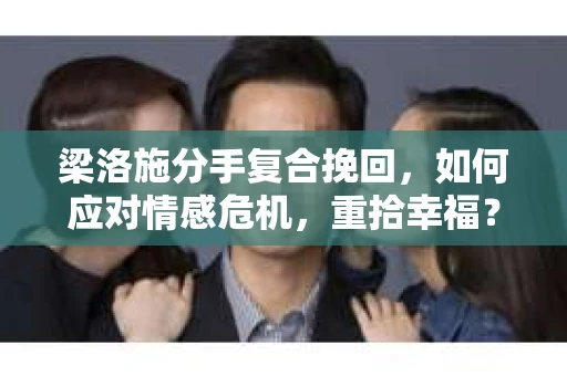 梁洛施分手复合挽回，如何应对情感危机，重拾幸福？