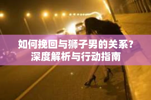 如何挽回与狮子男的关系?深度解析与行动指南 如何挽回与狮子男的关系?深度解析与行动指南