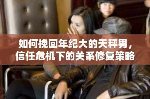 如何挽回年纪大的天秤男，信任危机下的关系修复策略