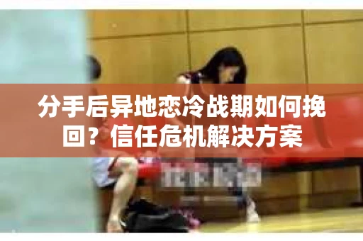 分手后异地恋冷战期如何挽回？信任危机解决方案