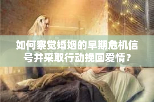 如何察觉婚姻的早期危机信号并采取行动挽回爱情？
