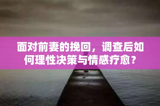 面对前妻的挽回，调查后如何理性决策与情感疗愈？