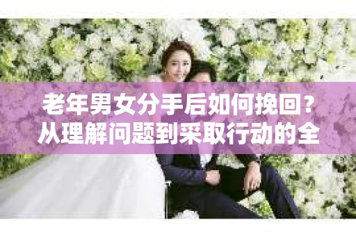 老年男女分手后如何挽回？从理解问题到采取行动的全面指南