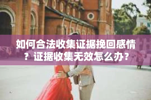 如何合法收集证据挽回感情？证据收集无效怎么办？