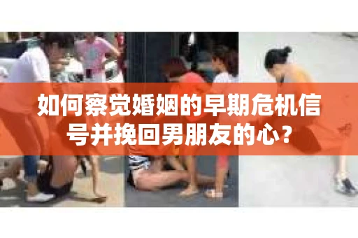 如何察觉婚姻的早期危机信号并挽回男朋友的心？