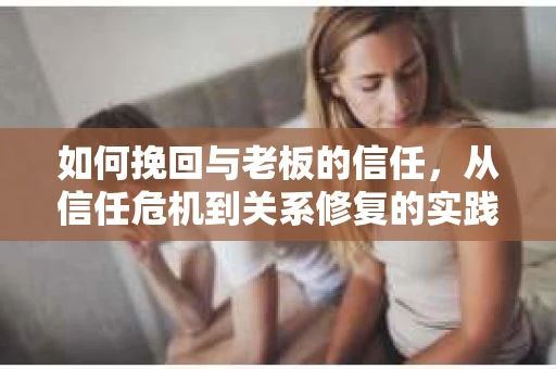 如何挽回与老板的信任，从信任危机到关系修复的实践指南
