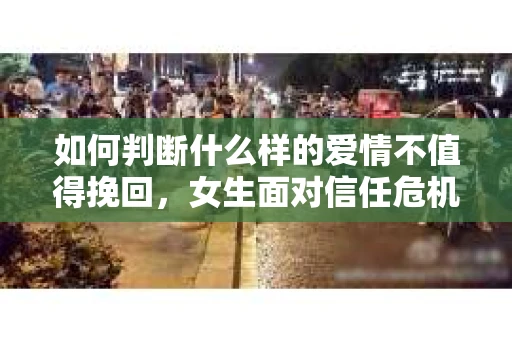 如何判断什么样的爱情不值得挽回，女生面对信任危机怎么办？