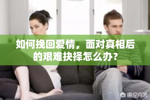 如何挽回爱情,面对真相后的艰难抉择怎么办? 如何挽回爱情,面对真相后的艰难抉择怎么办?