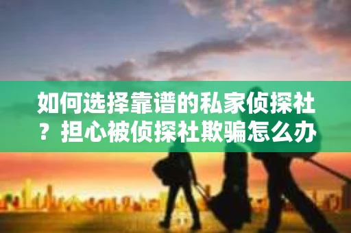 如何选择靠谱的私家侦探社？担心被侦探社欺骗怎么办？