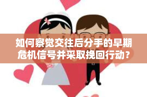 如何察觉交往后分手的早期危机信号并采取挽回行动？