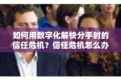 如何用数字化解快分手时的信任危机？信任危机怎么办？