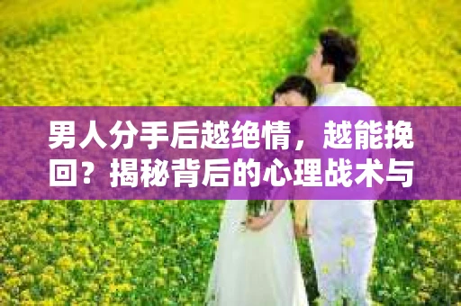 男人分手后越绝情，越能挽回？揭秘背后的心理战术与实际操作