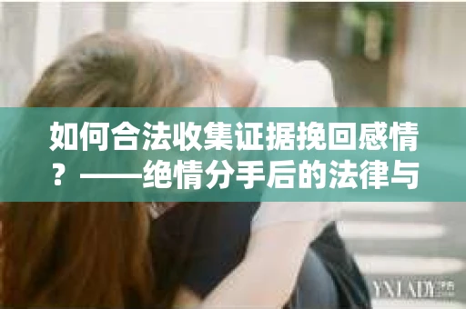 如何合法收集证据挽回感情？——绝情分手后的法律与取证策略