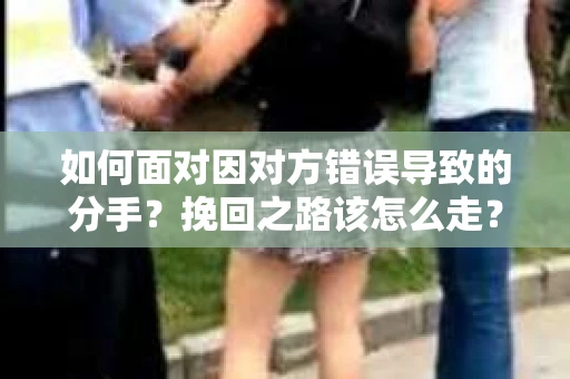 如何面对因对方错误导致的分手？挽回之路该怎么走？