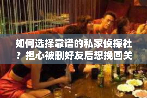 如何选择靠谱的私家侦探社？担心被删好友后想挽回关系怎么办？