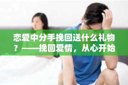 恋爱中分手挽回送什么礼物？——挽回爱情，从心开始
