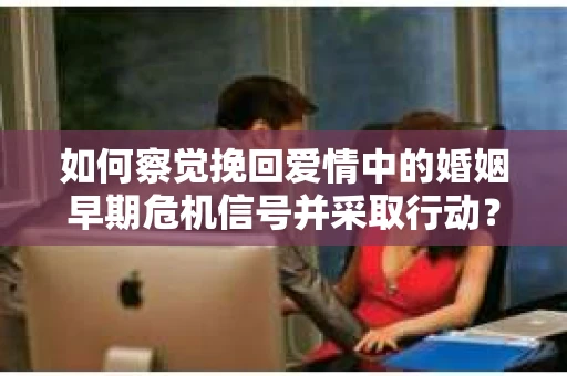 如何察觉挽回爱情中的婚姻早期危机信号并采取行动？