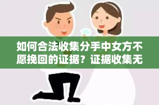 如何合法收集分手中女方不愿挽回的证据？证据收集无效怎么办？