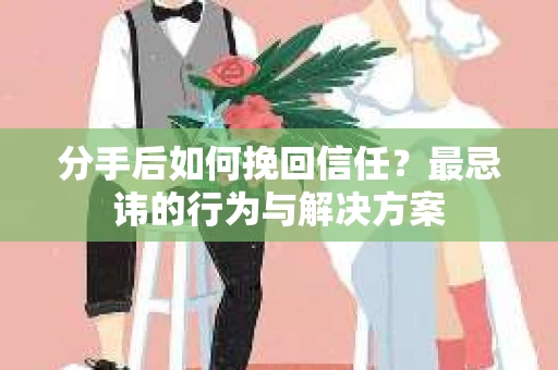 分手后如何挽回信任？最忌讳的行为与解决方案
