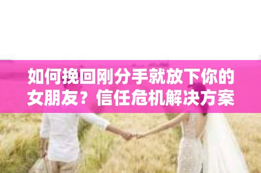 如何挽回刚分手就放下你的女朋友？信任危机解决方案