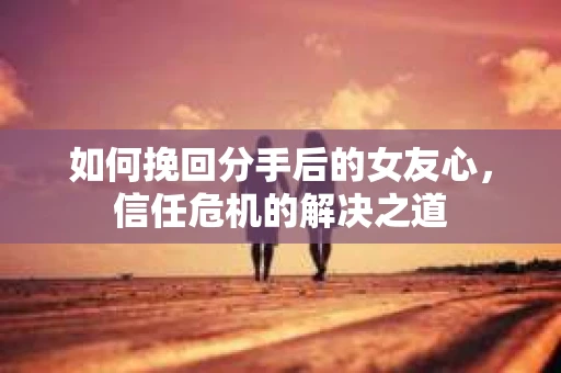 如何挽回分手后的女友心，信任危机的解决之道