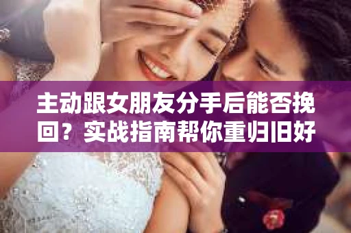 主动跟女朋友分手后能否挽回？实战指南帮你重归旧好
