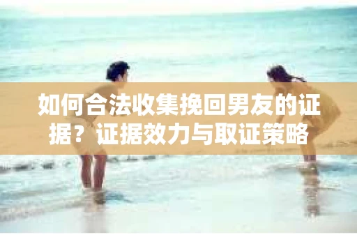 如何合法收集挽回男友的证据？证据效力与取证策略