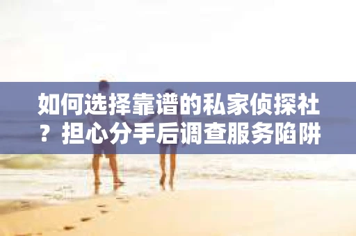 如何选择靠谱的私家侦探社？担心分手后调查服务陷阱怎么办？