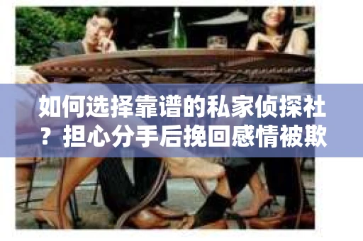 如何选择靠谱的私家侦探社?担心分手后挽回感情被欺骗怎么办? 如何选择靠谱的私家侦探社?担心分手后挽回感情被欺骗怎么办?