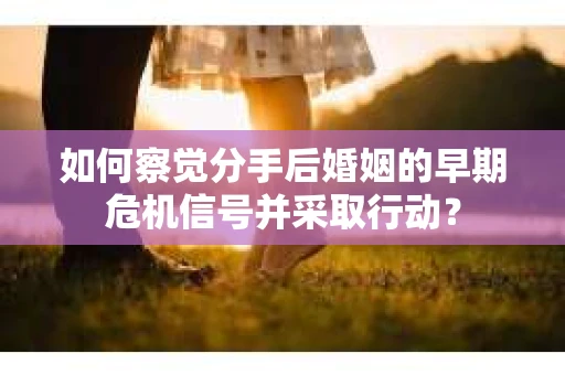 如何察觉分手后婚姻的早期危机信号并采取行动？