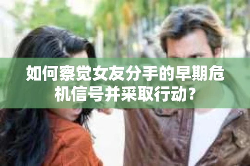 如何察觉女友分手的早期危机信号并采取行动？