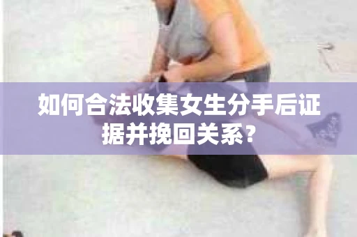 如何合法收集女生分手后证据并挽回关系？